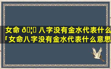 女命 🦆 八字没有金水代表什么「女命八字没有金水代表什么意思」